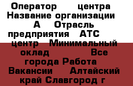 Оператор Call-центра › Название организации ­ А3 › Отрасль предприятия ­ АТС, call-центр › Минимальный оклад ­ 17 000 - Все города Работа » Вакансии   . Алтайский край,Славгород г.